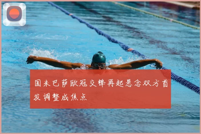 国米巴萨欧冠交锋再起悬念双方首发调整成焦点