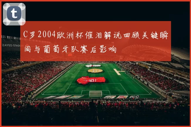 C罗2004欧洲杯催泪解说回顾关键瞬间与葡萄牙队赛后影响