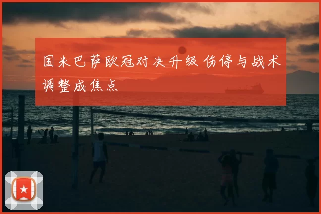 国米巴萨欧冠对决升级 伤停与战术调整成焦点