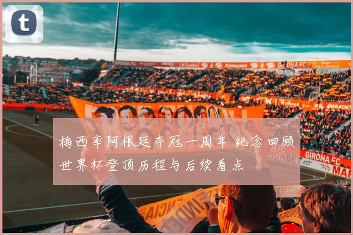 梅西率阿根廷夺冠一周年 纪念回顾世界杯登顶历程与后续看点
