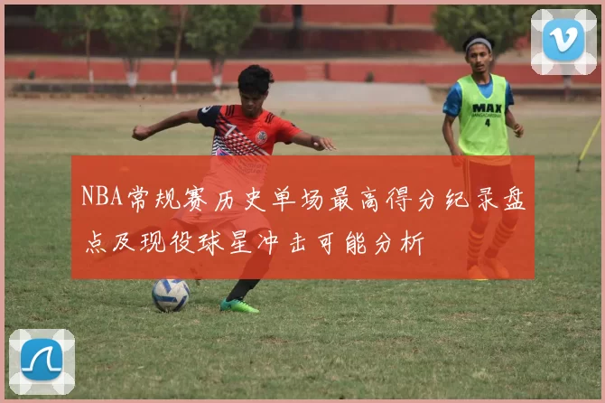 NBA常规赛历史单场最高得分纪录盘点及现役球星冲击可能分析