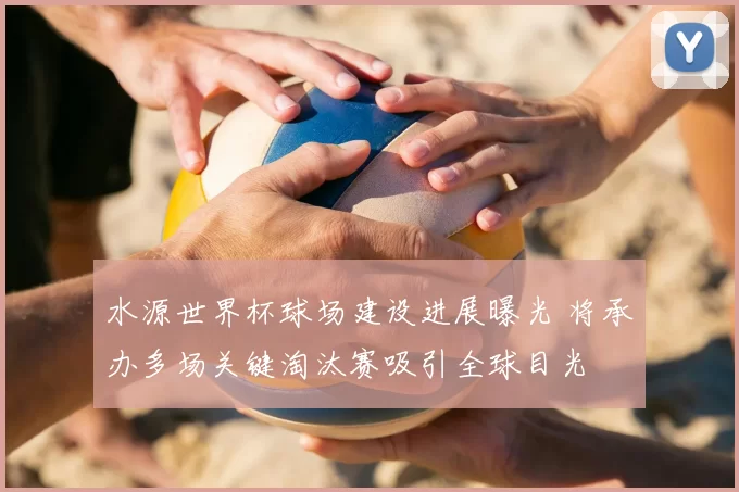 水源世界杯球场建设进展曝光 将承办多场关键淘汰赛吸引全球目光