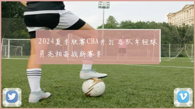 2024夏季联赛CBA开打 各队年轻球员亮相备战新赛季