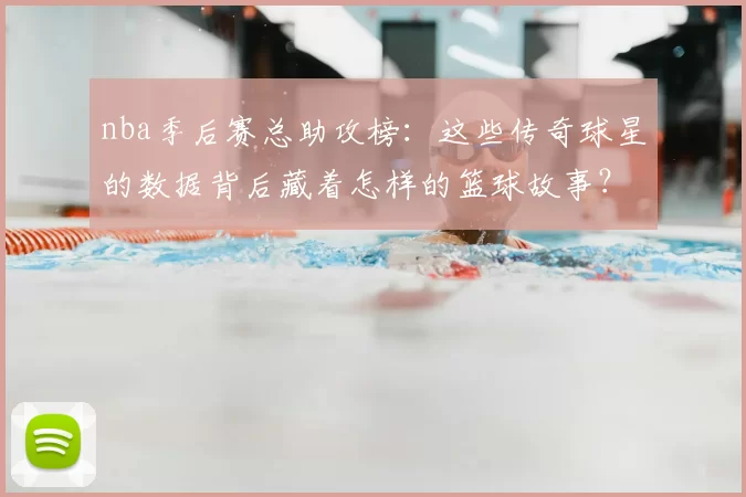 nba季后赛总助攻榜:这些传奇球星的数据背后藏着怎样的篮球故事?