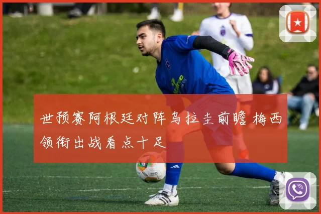 世预赛阿根廷对阵乌拉圭前瞻 梅西领衔出战看点十足