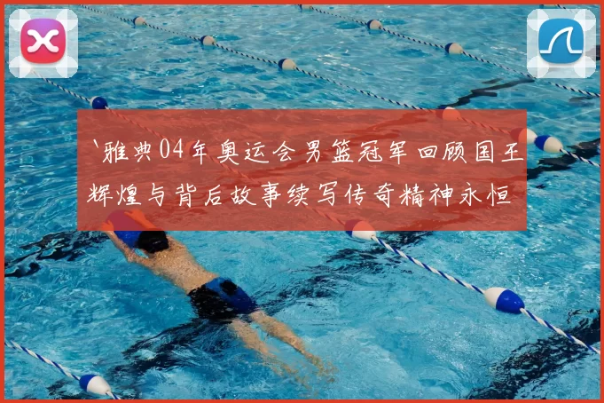 `雅典04年奥运会男篮冠军回顾国王辉煌与背后故事续写传奇精神永恒`