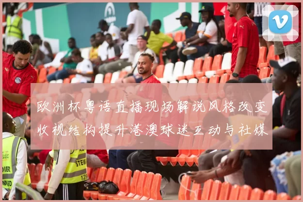 欧洲杯粤语直播现场解说风格改变收视结构提升港澳球迷互动与社媒传播