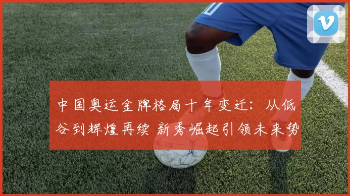 中国奥运金牌格局十年变迁：从低谷到辉煌再续 新秀崛起引领未来势头