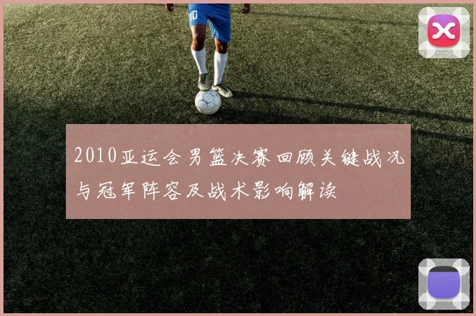 2010亚运会男篮决赛回顾关键战况与冠军阵容及战术影响解读
