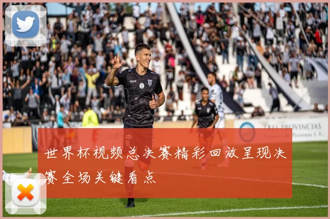世界杯视频总决赛精彩回放呈现决赛全场关键看点