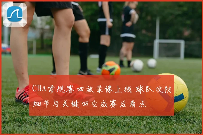 CBA常规赛回放录像上线 球队攻防细节与关键回合成赛后看点