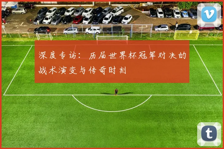 深度专访：历届世界杯冠军对决的战术演变与传奇时刻
